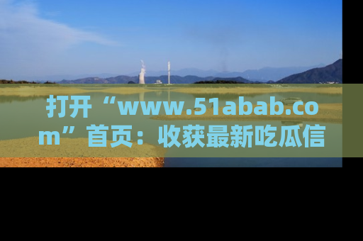 打开“www.51abab.com”首页：收获最新吃瓜信息，成为圈内明星动态达人！