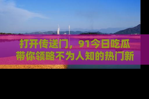 打开传送门，91今日吃瓜带你领略不为人知的热门新闻！