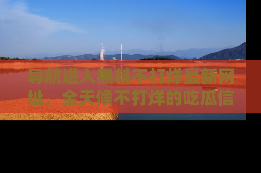 导航进入黑料不打烊最新网址，全天候不打烊的吃瓜信息为你奉上！