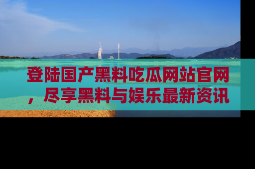 登陆国产黑料吃瓜网站官网，尽享黑料与娱乐最新资讯