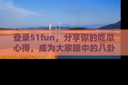 登录51fun，分享你的吃瓜心得，成为大家眼中的八卦专家！