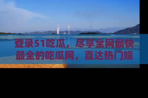 登录51吃瓜，尽享全网最快最全的吃瓜网，直达热门娱乐新闻！