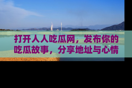 打开人人吃瓜网，发布你的吃瓜故事，分享地址与心情！