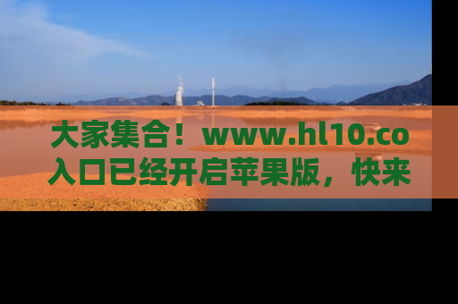 大家集合！www.hl10.co入口已经开启苹果版，快来一起享受吃瓜吧！