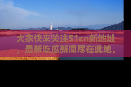 大家快来关注51cn新地址，最新吃瓜新闻尽在此地，绝对不容错过哦！