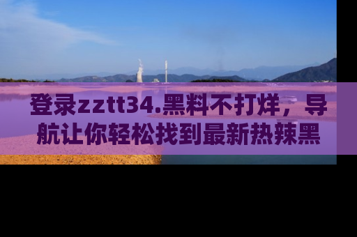 登录zztt34.黑料不打烊，导航让你轻松找到最新热辣黑料，吃瓜更方便！