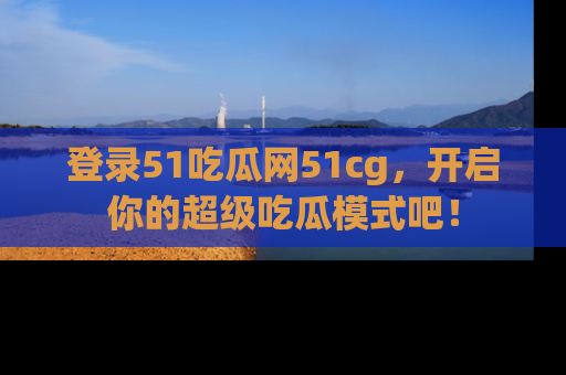 登录51吃瓜网51cg，开启你的超级吃瓜模式吧！