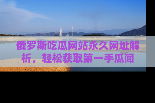 俄罗斯吃瓜网站永久网址解析,轻松获取第一手瓜闻