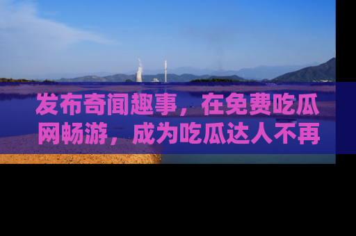 发布奇闻趣事,在免费吃瓜网畅游,成为吃瓜达人不再是梦!