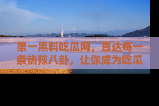 第一黑料吃瓜网，直达每一条热辣八卦，让你成为吃瓜达人！