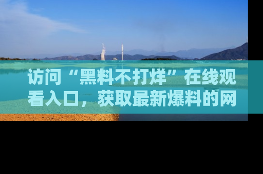 访问“黑料不打烊”在线观看入口,获取最新爆料的网址!
