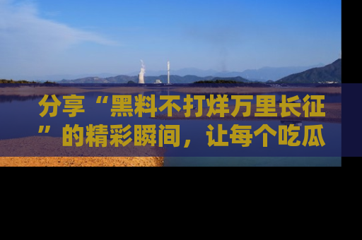 分享“黑料不打烊万里长征”的精彩瞬间,让每个吃瓜人都乐在其中!