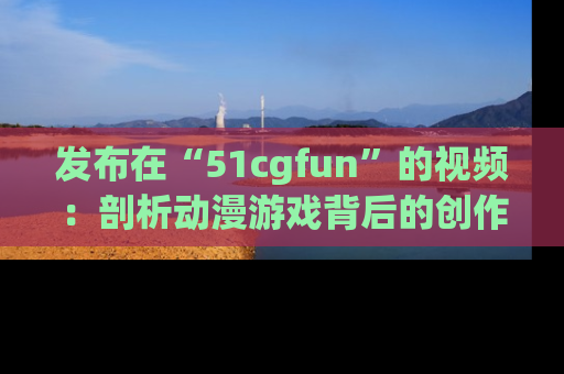 发布在“51cgfun”的视频:剖析动漫游戏背后的创作故事与文化意蕴!