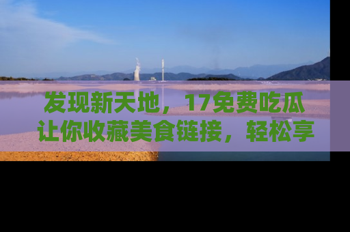 发现新天地,17免费吃瓜让你收藏美食链接,轻松享受美好生活