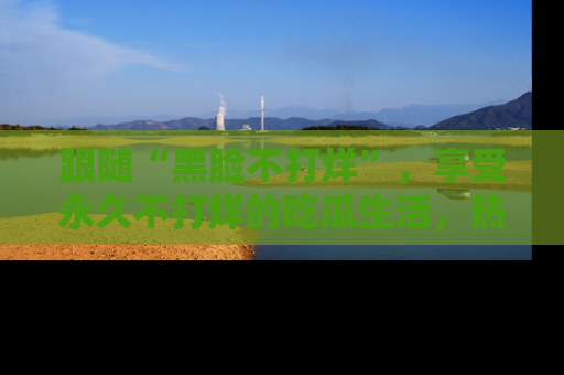 跟随“黑脸不打烊”,享受永久不打烊的吃瓜生活,热辣八卦不断