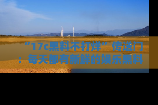 “17c黑料不打烊”传送门:每天都有新鲜的娱乐黑料等你来揭秘!