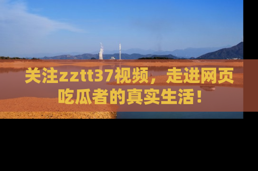 关注zztt37视频,走进网页吃瓜者的真实生活!