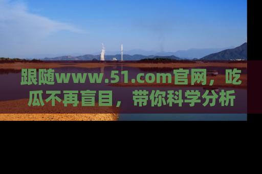 跟随www.51.com官网,吃瓜不再盲目,带你科学分析娱乐圈动态!