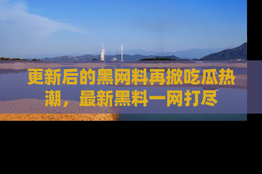 更新后的黑网料再掀吃瓜热潮,最新黑料一网打尽