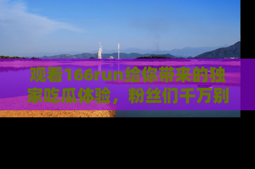 观看166run给你带来的独家吃瓜体验,粉丝们千万别错过