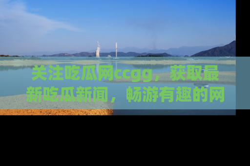 关注吃瓜网ccgg,获取最新吃瓜新闻,畅游有趣的网站世界