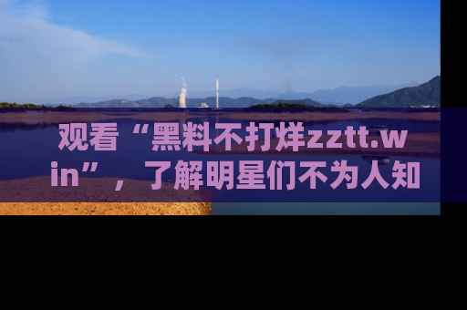 观看“黑料不打烊zztt.win”,了解明星们不为人知的黑料内幕