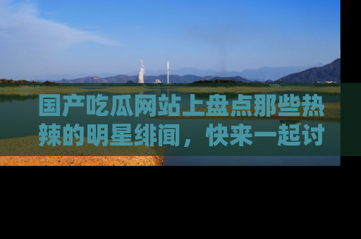 国产吃瓜网站上盘点那些热辣的明星绯闻,快来一起讨论吧!