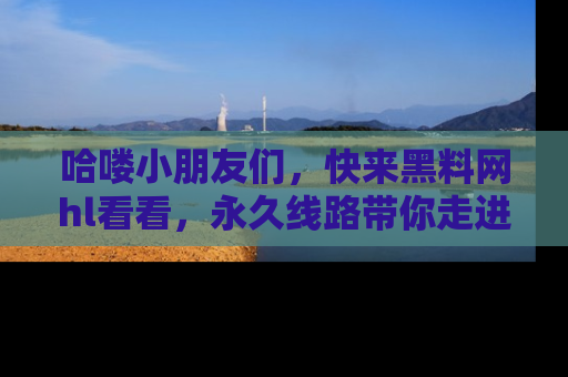 哈喽小朋友们,快来黑料网hl看看,永久线路带你走进吃瓜新天地!