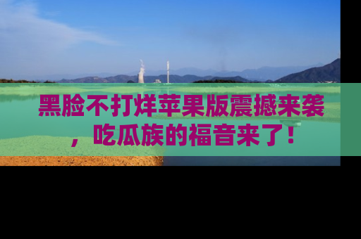 黑脸不打烊苹果版震撼来袭，吃瓜族的福音来了！