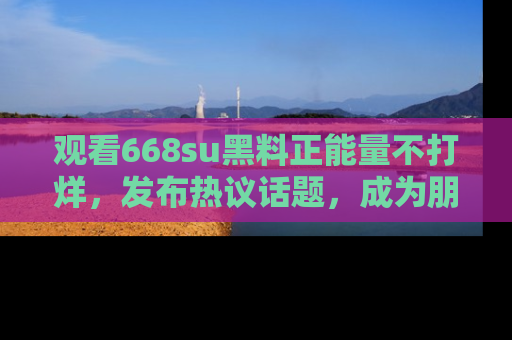 观看668su黑料正能量不打烊,发布热议话题,成为朋友圈焦点!