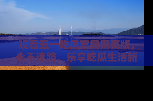 观看五一吃瓜官网网页版,永不迷路,乐享吃瓜生活新方式