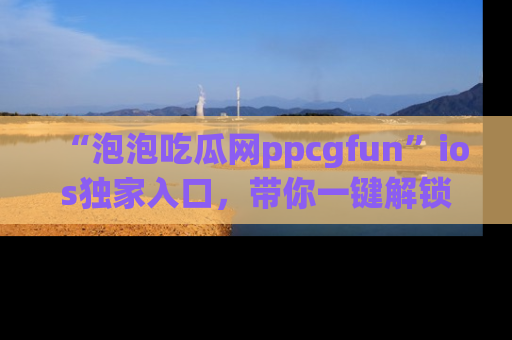 “泡泡吃瓜网ppcgfun”ios独家入口,带你一键解锁最新娱乐资讯,快来吃瓜!