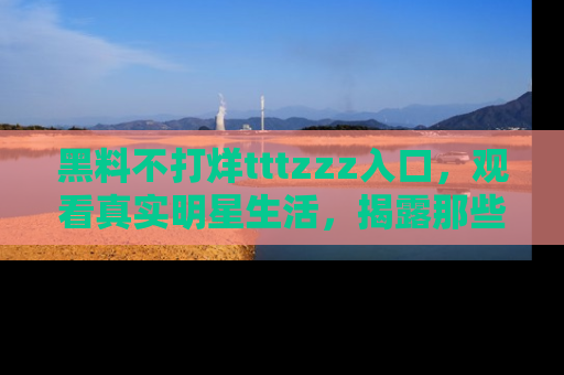 黑料不打烊tttzzz入口，观看真实明星生活，揭露那些不为人知的真相
