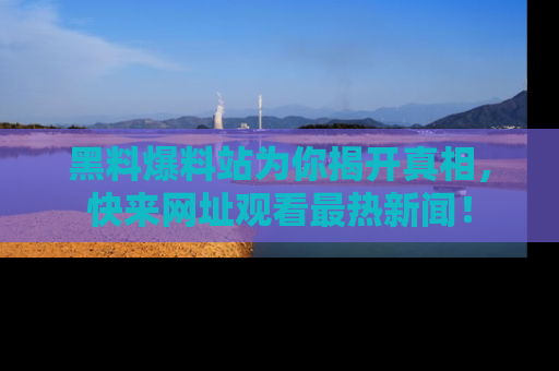 黑料爆料站为你揭开真相，快来网址观看最热新闻！