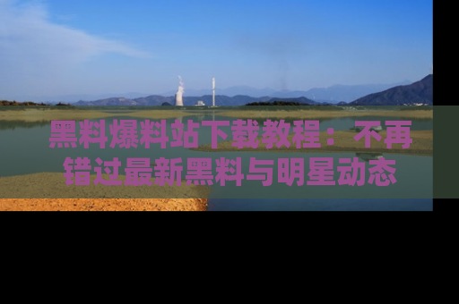 黑料爆料站下载教程：不再错过最新黑料与明星动态