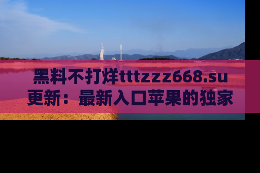 黑料不打烊tttzzz668.su更新：最新入口苹果的独家黑料，你不能错过的真相！