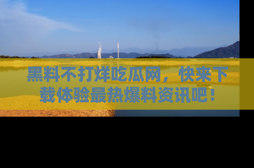 黑料不打烊吃瓜网，快来下载体验最热爆料资讯吧！