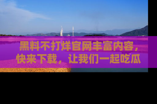 黑料不打烊官网丰富内容，快来下载，让我们一起吃瓜吧！