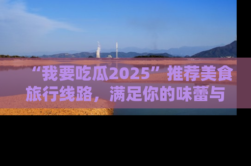“我要吃瓜2025”推荐美食旅行线路,满足你的味蕾与好奇心