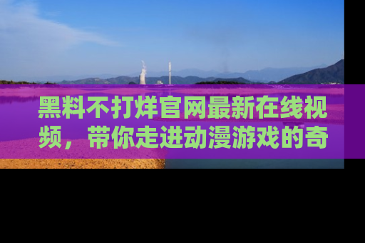 黑料不打烊官网最新在线视频，带你走进动漫游戏的奇幻与现实交汇处