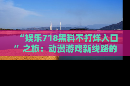 “娱乐718黑料不打烊入口”之旅:动漫游戏新线路的耀眼内幕曝光!