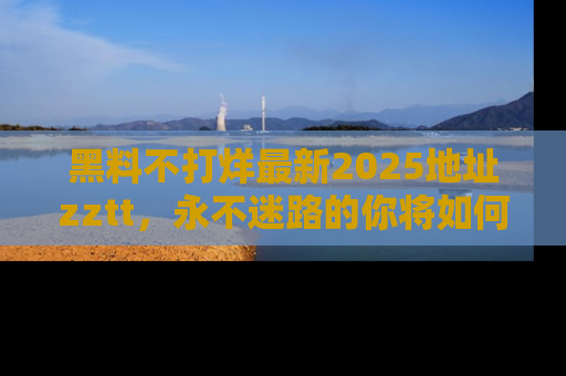 黑料不打烊最新2025地址zztt，永不迷路的你将如何撕开真相的面纱？