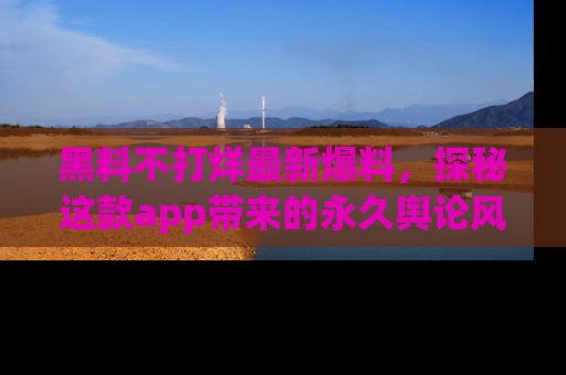 黑料不打烊最新爆料，探秘这款app带来的永久舆论风暴