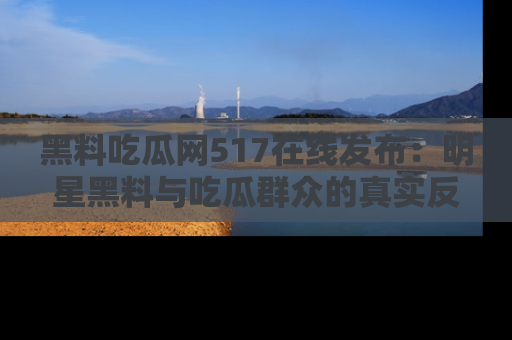 黑料吃瓜网517在线发布：明星黑料与吃瓜群众的真实反应