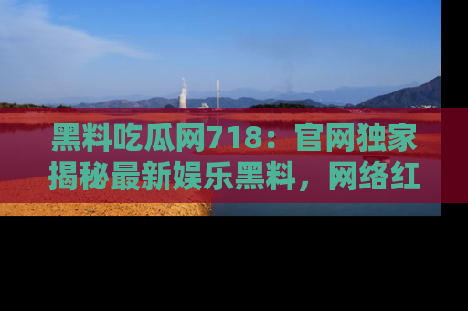 黑料吃瓜网718：官网独家揭秘最新娱乐黑料，网络红人齐聚一堂！
