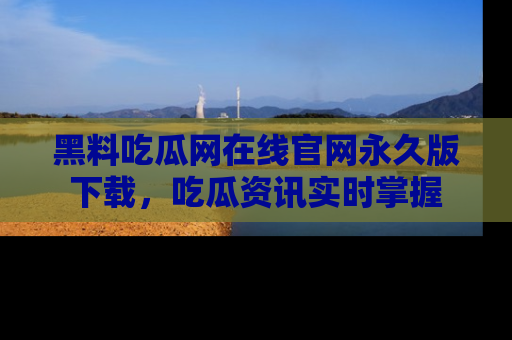 黑料吃瓜网在线官网永久版下载，吃瓜资讯实时掌握