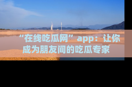 “在线吃瓜网”app:让你成为朋友间的吃瓜专家