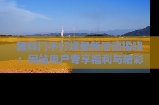 黑料门不打烊最新活动揭晓：网站用户专享福利与精彩内容抢先看