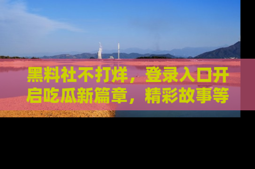 黑料社不打烊，登录入口开启吃瓜新篇章，精彩故事等你来发现！