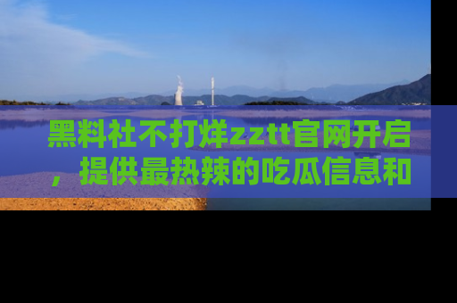黑料社不打烊zztt官网开启，提供最热辣的吃瓜信息和黑料分享！